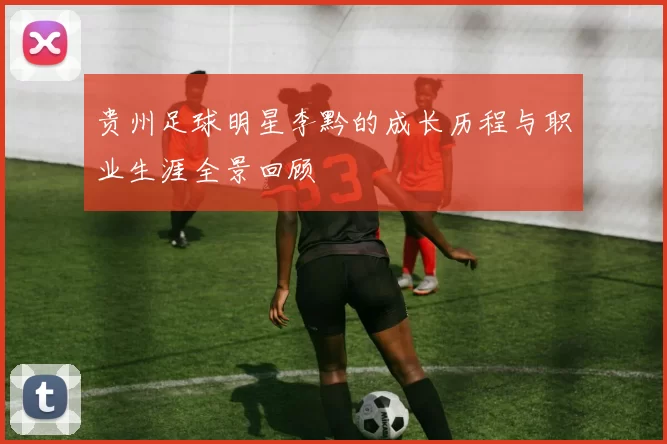 贵州足球明星李黔的成长历程与职业生涯全景回顾
