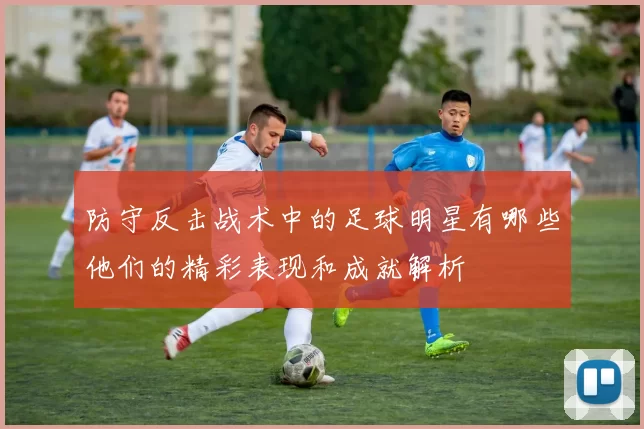 防守反击战术中的足球明星有哪些他们的精彩表现和成就解析