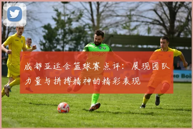 成都亚运会篮球赛点评：展现团队力量与拼搏精神的精彩表现