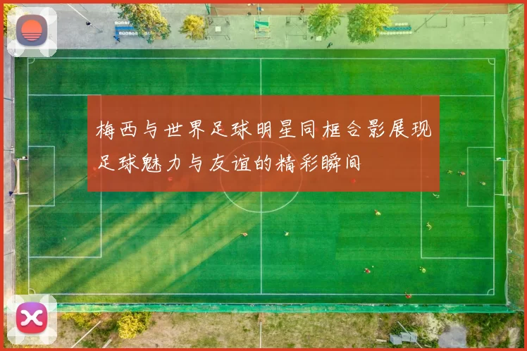 梅西与世界足球明星同框合影展现足球魅力与友谊的精彩瞬间