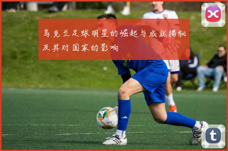 乌克兰足球明星的崛起与成就揭秘及其对国家的影响