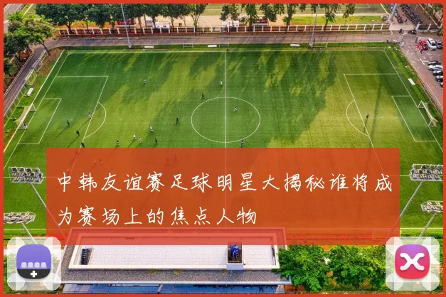 中韩友谊赛足球明星大揭秘谁将成为赛场上的焦点人物