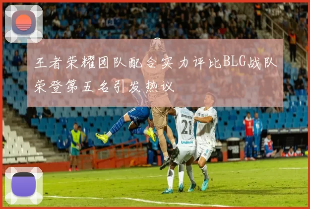 王者荣耀团队配合实力评比BLG战队荣登第五名引发热议