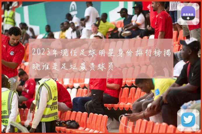 2023年现任足球明星身价排行榜揭晓谁是足坛最贵球员