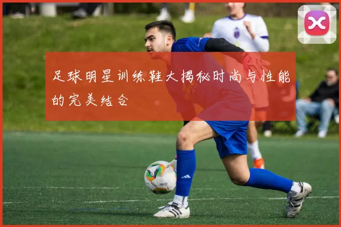 足球明星训练鞋大揭秘时尚与性能的完美结合