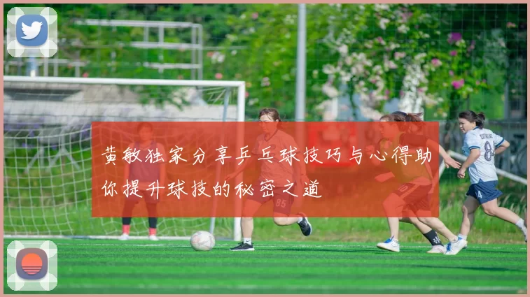 黄敏独家分享乒乓球技巧与心得助你提升球技的秘密之道
