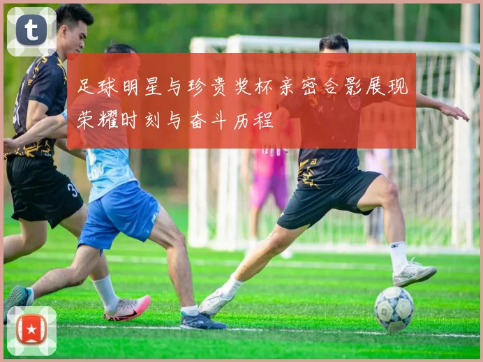 足球明星与珍贵奖杯亲密合影展现荣耀时刻与奋斗历程