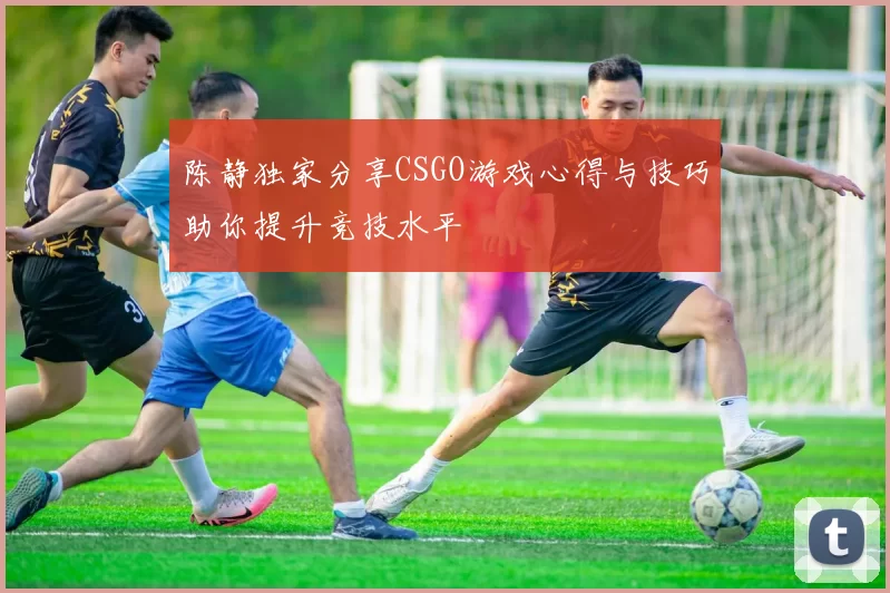 陈静独家分享CSGO游戏心得与技巧助你提升竞技水平