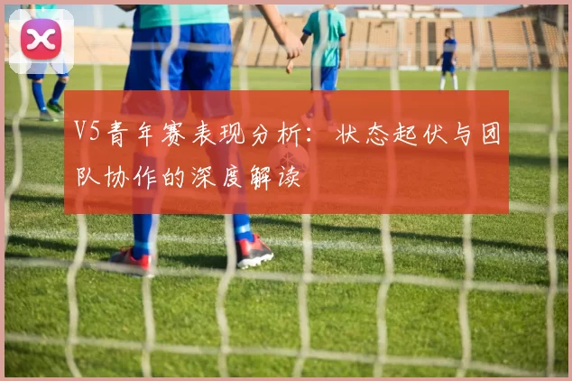 V5青年赛表现分析：状态起伏与团队协作的深度解读