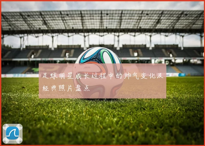 足球明星成长过程中的帅气变化及经典照片盘点
