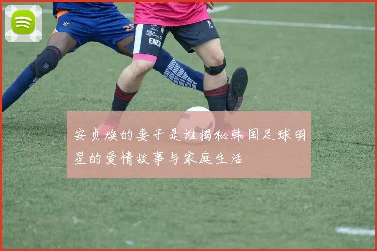 安贞焕的妻子是谁揭秘韩国足球明星的爱情故事与家庭生活