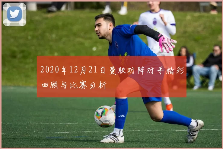 2020年12月21日曼联对阵对手精彩回顾与比赛分析