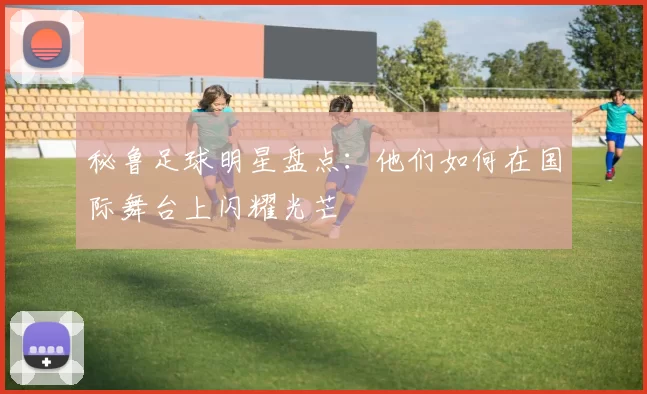 秘鲁足球明星盘点：他们如何在国际舞台上闪耀光芒