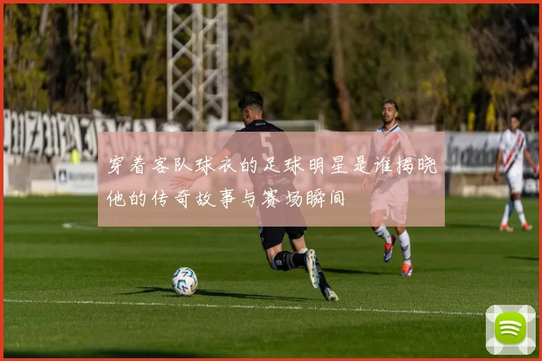 穿着客队球衣的足球明星是谁揭晓他的传奇故事与赛场瞬间