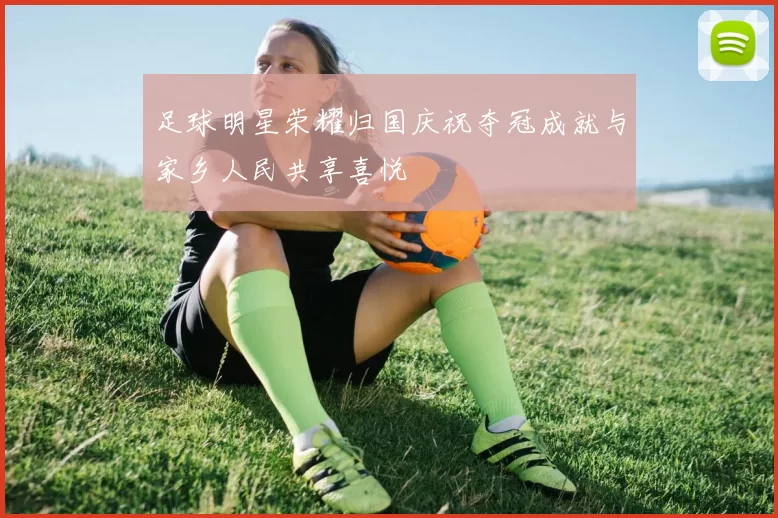 足球明星荣耀归国庆祝夺冠成就与家乡人民共享喜悦