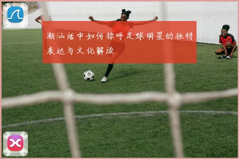 潮汕话中如何称呼足球明星的独特表达与文化解读