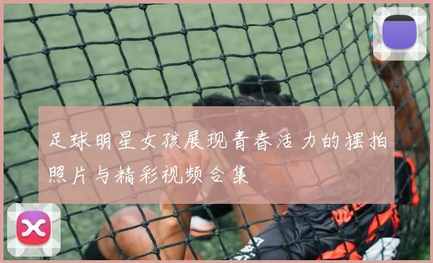 足球明星女孩展现青春活力的摆拍照片与精彩视频合集