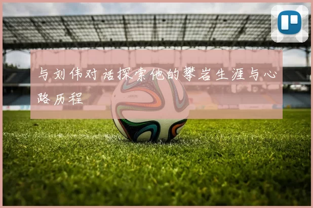 与刘伟对话探索他的攀岩生涯与心路历程