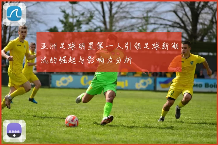 亚洲足球明星第一人引领足球新潮流的崛起与影响力分析