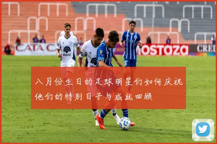 八月份生日的足球明星们如何庆祝他们的特别日子与成就回顾