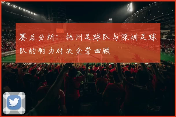 赛后分析：杭州足球队与深圳足球队的耐力对决全景回顾