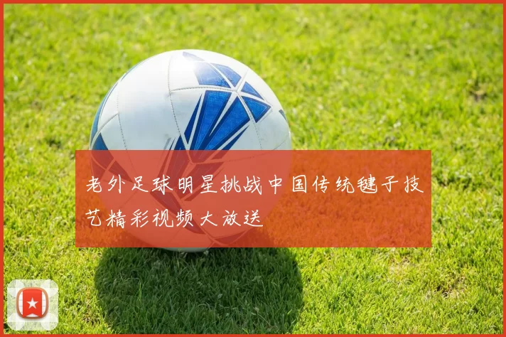 老外足球明星挑战中国传统毽子技艺精彩视频大放送
