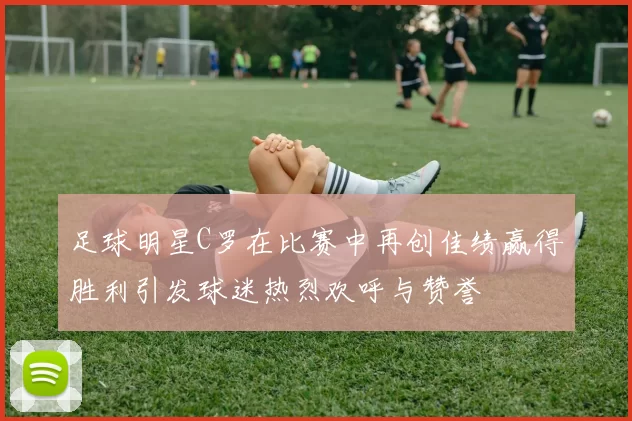 足球明星C罗在比赛中再创佳绩赢得胜利引发球迷热烈欢呼与赞誉