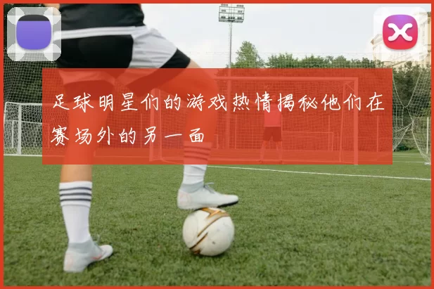 足球明星们的游戏热情揭秘他们在赛场外的另一面