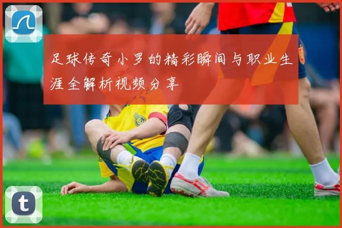 足球传奇小罗的精彩瞬间与职业生涯全解析视频分享