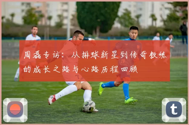 周磊专访：从排球新星到传奇教练的成长之路与心路历程回顾