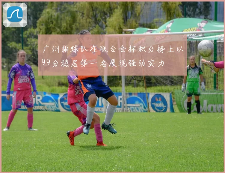 广州排球队在联合会杯积分榜上以99分稳居第一名展现强劲实力