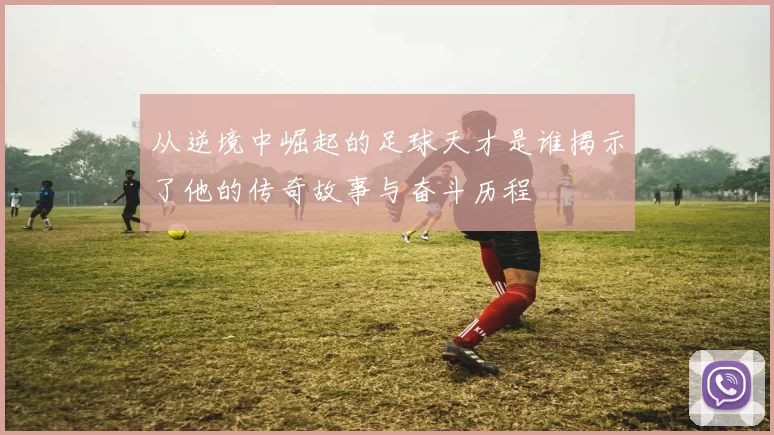 从逆境中崛起的足球天才是谁揭示了他的传奇故事与奋斗历程