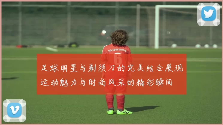 足球明星与剃须刀的完美结合展现运动魅力与时尚风采的精彩瞬间