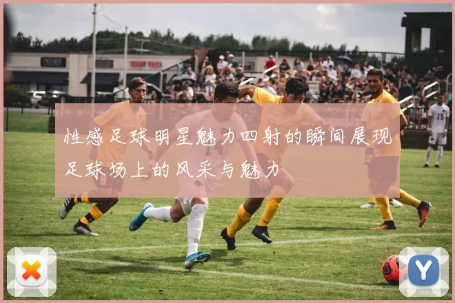性感足球明星魅力四射的瞬间展现足球场上的风采与魅力