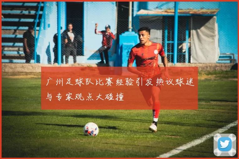 广州足球队比赛经验引发热议球迷与专家观点大碰撞