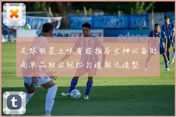 足球明星土味穿搭推荐女神必备时尚单品助你轻松打造潮流造型