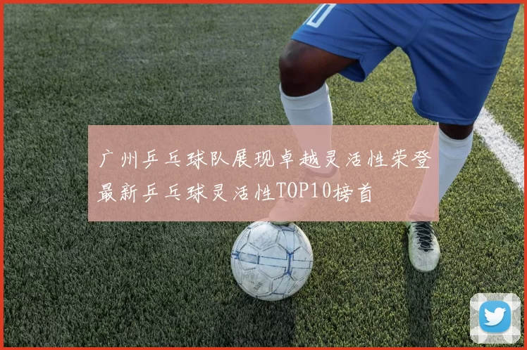 广州乒乓球队展现卓越灵活性荣登最新乒乓球灵活性TOP10榜首