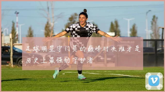 足球明星守门员的巅峰对决谁才是历史上最强的守护者
