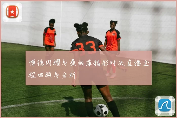博德闪耀与桑纳菲精彩对决直播全程回顾与分析