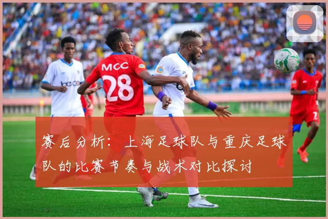 赛后分析：上海足球队与重庆足球队的比赛节奏与战术对比探讨