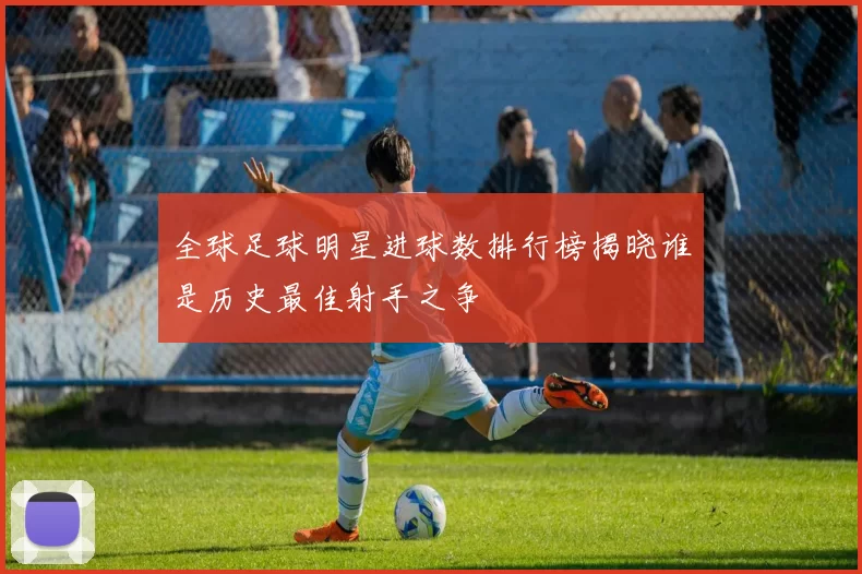 全球足球明星进球数排行榜揭晓谁是历史最佳射手之争