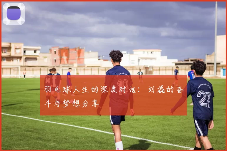 羽毛球人生的深度对话：刘磊的奋斗与梦想分享