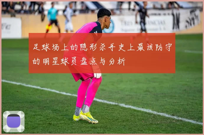 足球场上的隐形杀手史上最该防守的明星球员盘点与分析